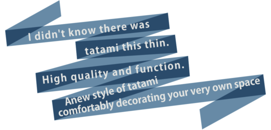 I didn't know there was tatami this thin. High quality and function. A new style of tatami
comfortably decorating your very own space